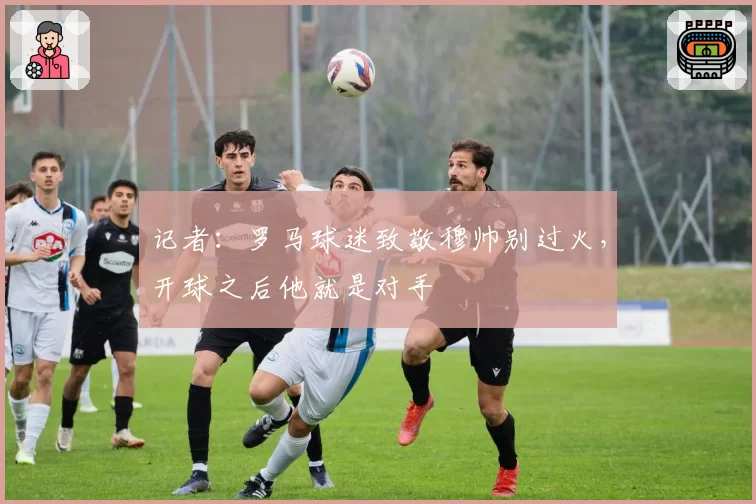 记者:罗马球迷致敬穆帅别过火,开球之后他就是对手