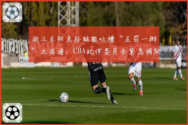 浙江东阳光孙铭徽吐槽“五罚一掷”太离谱，CBA纪律委员会紧急调取录像