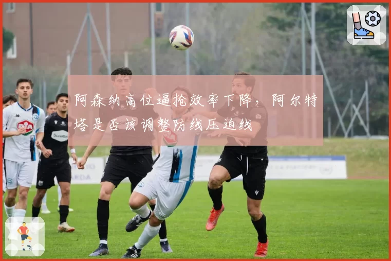 阿森纳高位逼抢效率下降,阿尔特塔是否该调整防线压迫线