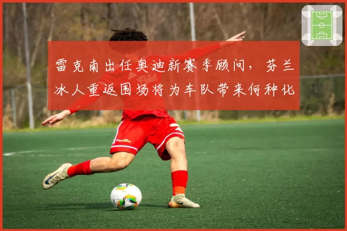雷克南出任奥迪新赛季顾问，芬兰冰人重返围场将为车队带来何种化学反应？
