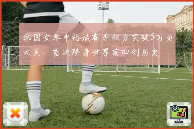 韩国女单申裕斌赛季积分突破5万分大关,首次跻身世界前四创历史