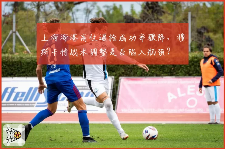 上海海港高位逼抢成功率骤降,穆斯卡特战术调整是否陷入瓶颈?