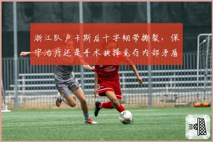 浙江队卢卡斯后十字韧带撕裂,保守治疗还是手术抉择竟存内部矛盾
