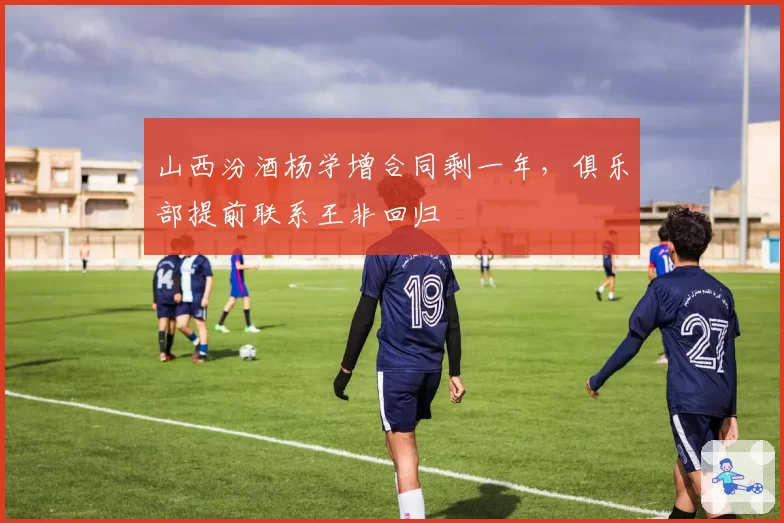 山西汾酒杨学增合同剩一年，俱乐部提前联系王非回归