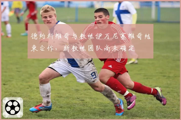 德约科维奇与教练伊万尼塞维奇结束合作，新教练团队尚未确定