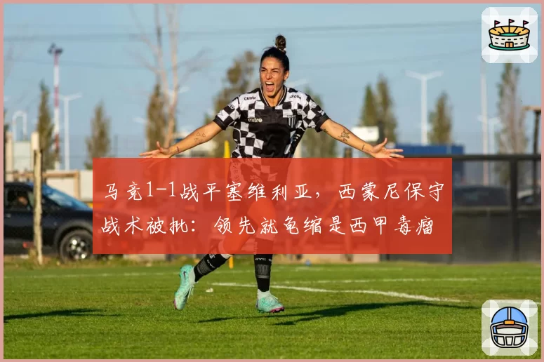 马竞1-1战平塞维利亚,西蒙尼保守战术被批:领先就龟缩是西甲毒瘤