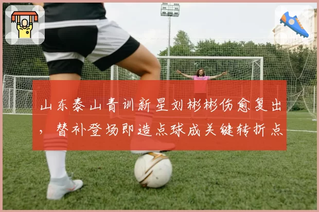山东泰山青训新星刘彬彬伤愈复出,替补登场即造点球成关键转折点