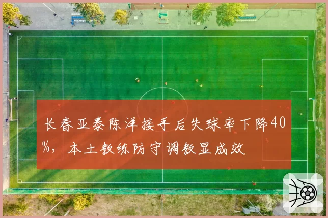 长春亚泰陈洋接手后失球率下降40%，本土教练防守调教显成效