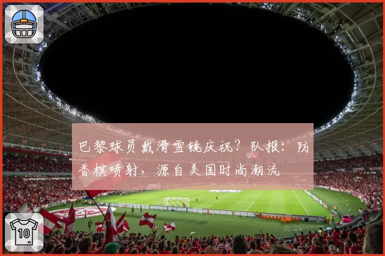 巴黎球员戴滑雪镜庆祝?队报:防香槟喷射,源自美国时尚潮流
