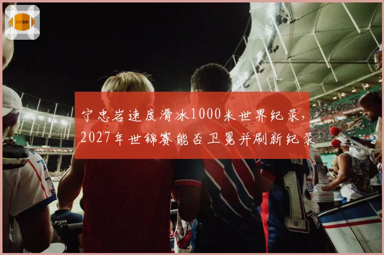 宁忠岩速度滑冰1000米世界纪录，2027年世锦赛能否卫冕并刷新纪录？