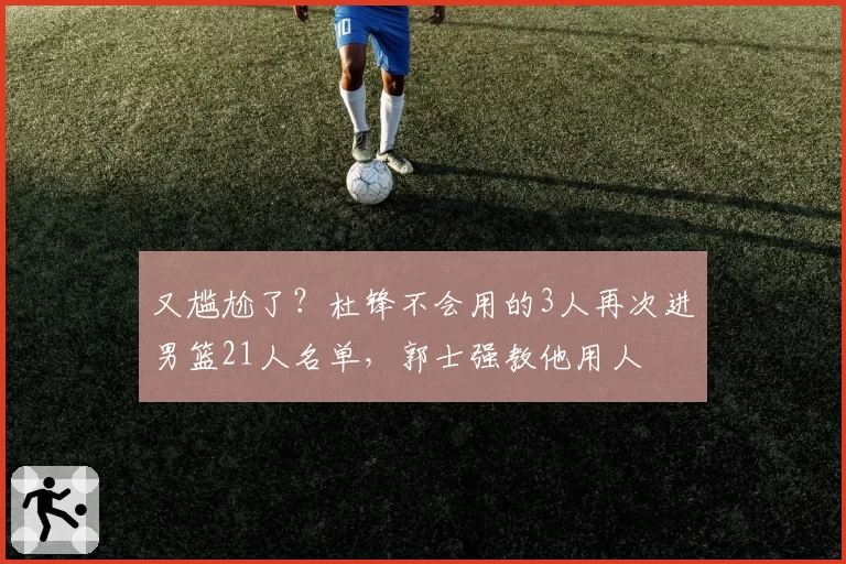 又尴尬了?杜锋不会用的3人再次进男篮21人名单,郭士强教他用人