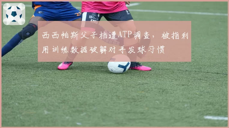 西西帕斯父子档遭ATP调查，被指利用训练数据破解对手发球习惯