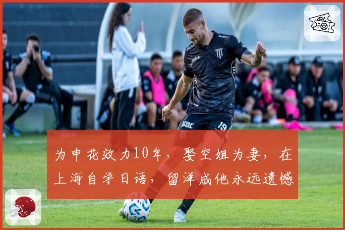 为申花效力10年，娶空姐为妻，在上海自学日语，留洋成他永远遗憾