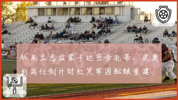 AC米兰总监蒙卡达密会孔蒂，皮奥利离任倒计时红黑军团酝酿重建