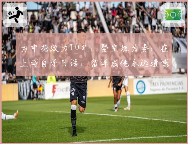 为申花效力10年，娶空姐为妻，在上海自学日语，留洋成他永远遗憾