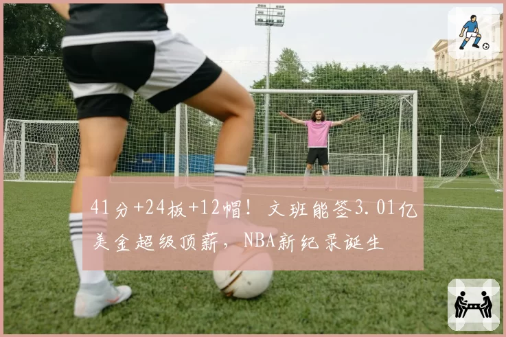 41分+24板+12帽!文班能签3.01亿美金超级顶薪,NBA新纪录诞生