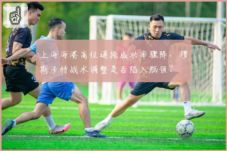 上海海港高位逼抢成功率骤降,穆斯卡特战术调整是否陷入瓶颈?