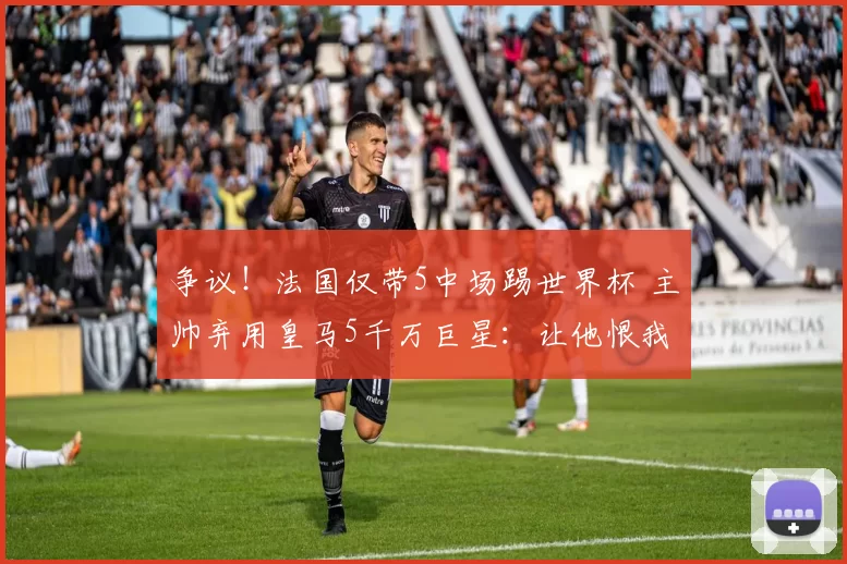 争议！法国仅带5中场踢世界杯 主帅弃用皇马5千万巨星：让他恨我