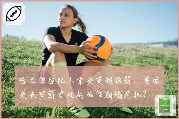 哈兰德经纪人索要英超顶薪,曼城更衣室薪资结构面临崩塌危机?