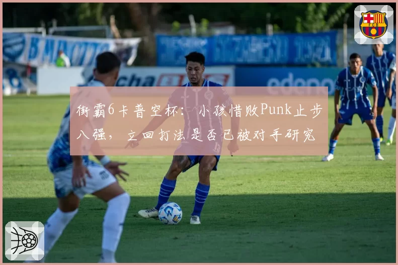 街霸6卡普空杯：小孩惜败Punk止步八强，立回打法是否已被对手研究透彻？