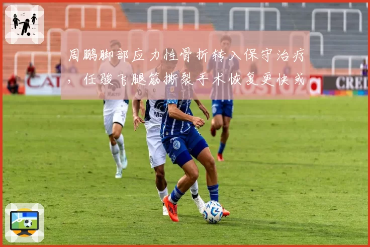 周鹏脚部应力性骨折转入保守治疗，任骏飞腿筋撕裂手术恢复更快或提前归队