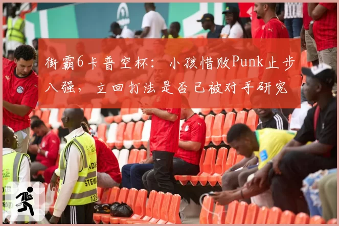 街霸6卡普空杯：小孩惜败Punk止步八强，立回打法是否已被对手研究透彻？