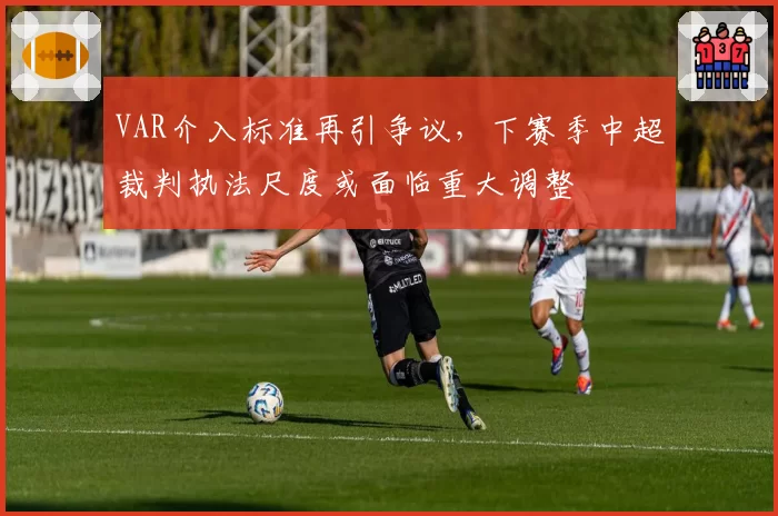 VAR介入标准再引争议,下赛季中超裁判执法尺度或面临重大调整