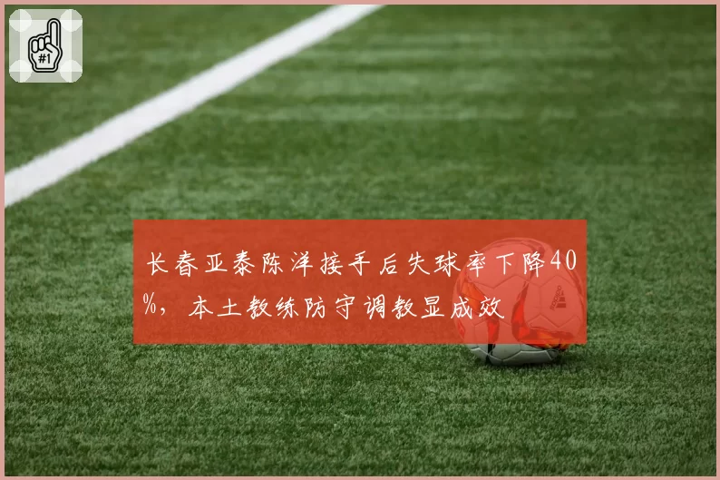 长春亚泰陈洋接手后失球率下降40%，本土教练防守调教显成效
