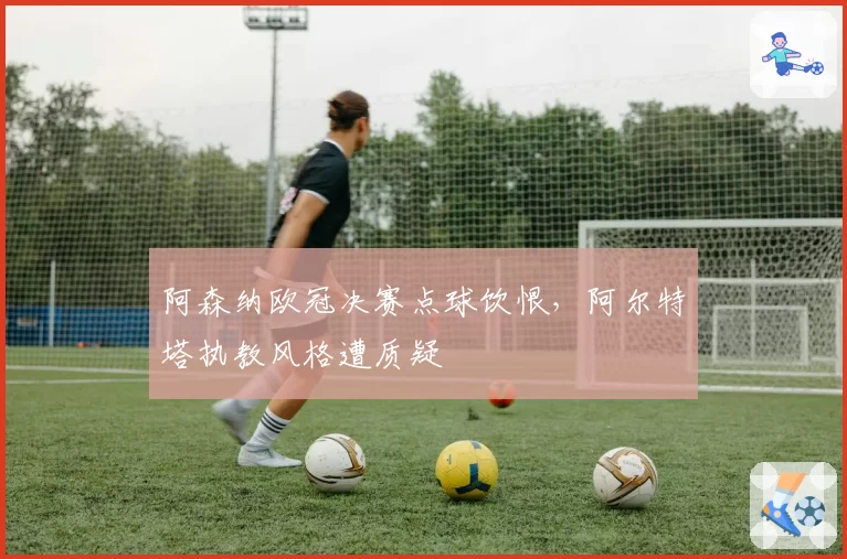 阿森纳欧冠决赛点球饮恨,阿尔特塔执教风格遭质疑