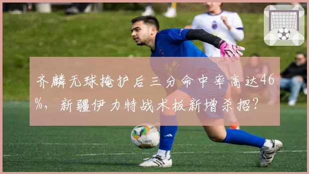 齐麟无球掩护后三分命中率高达46%，新疆伊力特战术板新增杀招？