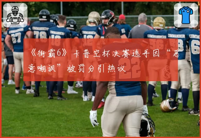 《街霸6》卡普空杯决赛选手因“恶意嘲讽”被罚分引热议