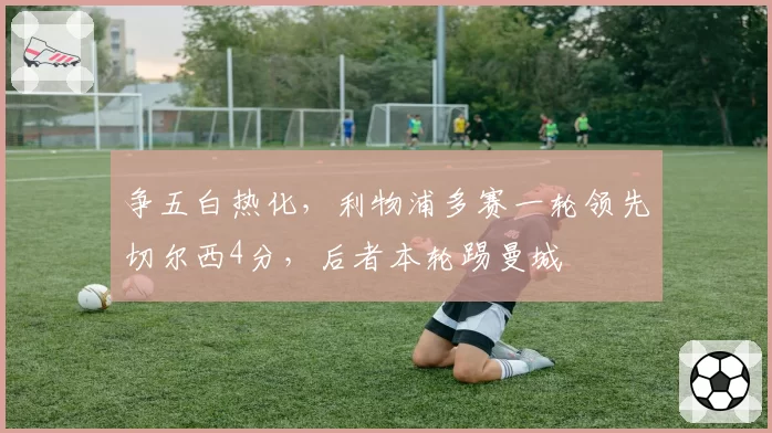 争五白热化，利物浦多赛一轮领先切尔西4分，后者本轮踢曼城