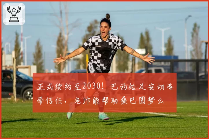 正式续约至2030!巴西给足安切洛蒂信任,老帅能帮助桑巴圆梦么