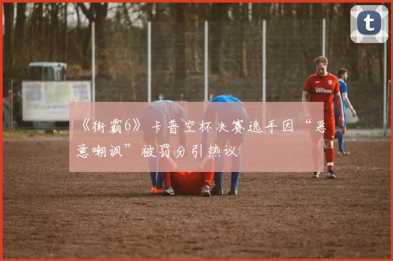 《街霸6》卡普空杯决赛选手因“恶意嘲讽”被罚分引热议