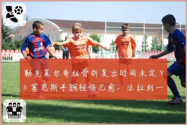 勒克莱尔脊柱骨折复出时间未定 vs 塞恩斯手腕轻伤已愈,法拉利一号车手缺席影响量化