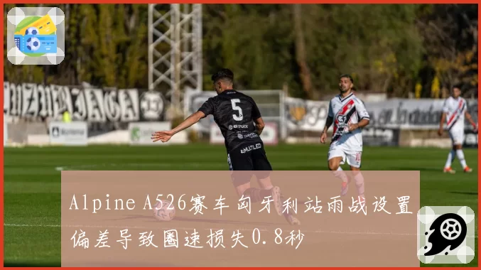 Alpine A526赛车匈牙利站雨战设置偏差导致圈速损失0.8秒