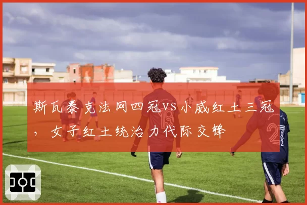 斯瓦泰克法网四冠vs小威红土三冠，女子红土统治力代际交锋