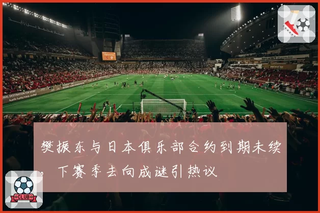 樊振东与日本俱乐部合约到期未续，下赛季去向成谜引热议