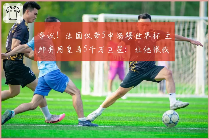 争议！法国仅带5中场踢世界杯 主帅弃用皇马5千万巨星：让他恨我