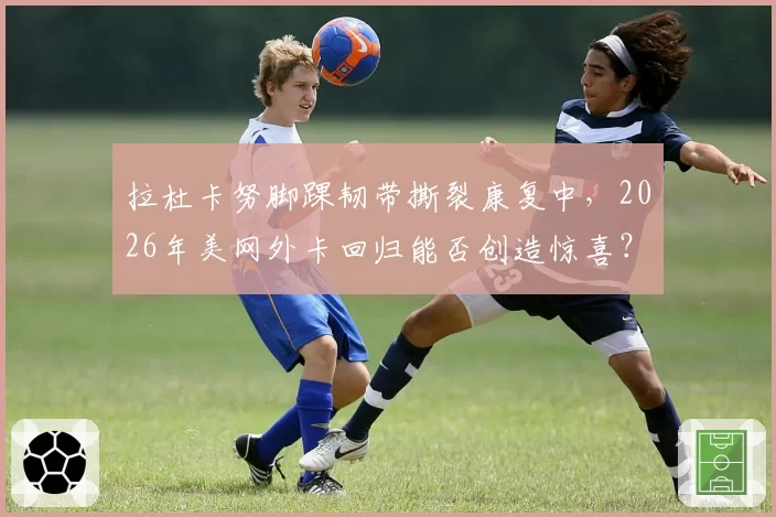 拉杜卡努脚踝韧带撕裂康复中，2026年美网外卡回归能否创造惊喜？