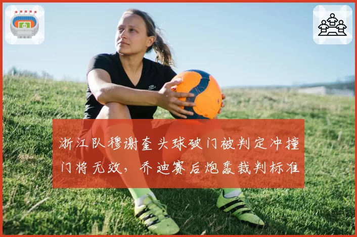 浙江队穆谢奎头球破门被判定冲撞门将无效,乔迪赛后炮轰裁判标准