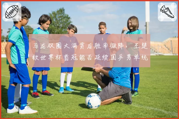 马龙双圈大满贯后胜率微降，王楚钦世界杯首冠能否延续国乒男单统治力？