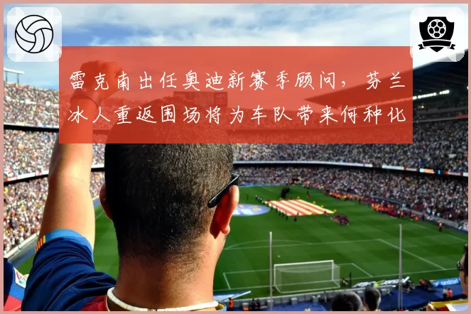 雷克南出任奥迪新赛季顾问，芬兰冰人重返围场将为车队带来何种化学反应？