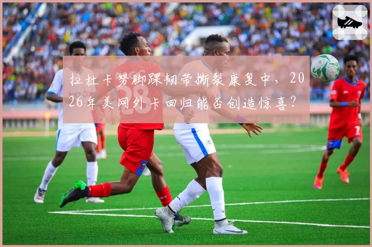 拉杜卡努脚踝韧带撕裂康复中，2026年美网外卡回归能否创造惊喜？