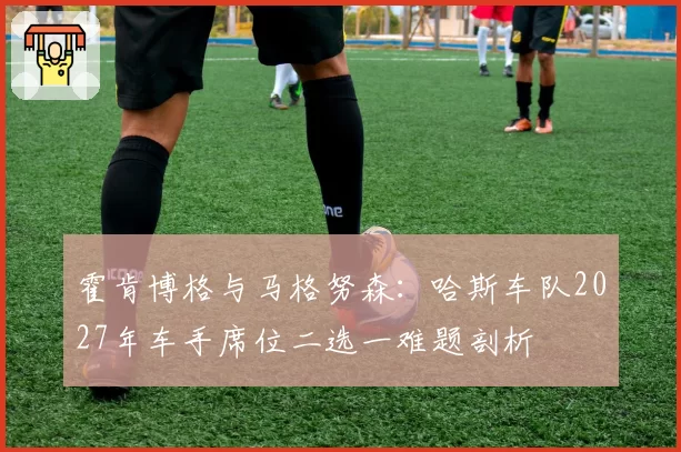 霍肯博格与马格努森：哈斯车队2027年车手席位二选一难题剖析