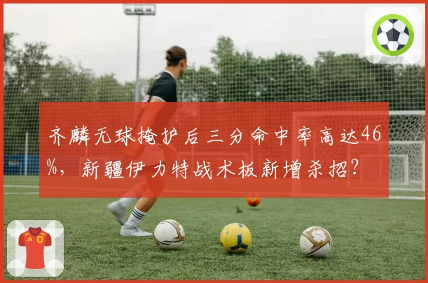 齐麟无球掩护后三分命中率高达46%，新疆伊力特战术板新增杀招？