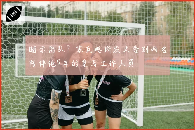 暗示离队？塞瓦略斯发文告别两名陪伴他9年的皇马工作人员