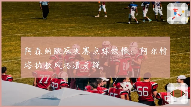 阿森纳欧冠决赛点球饮恨,阿尔特塔执教风格遭质疑