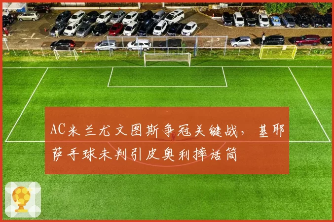AC米兰尤文图斯争冠关键战，基耶萨手球未判引皮奥利摔话筒