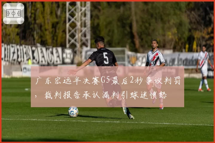 广东宏远半决赛G5最后2秒争议判罚，裁判报告承认漏判引球迷愤怒